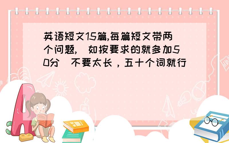 英语短文15篇,每篇短文带两个问题,（如按要求的就多加50分）不要太长，五十个词就行