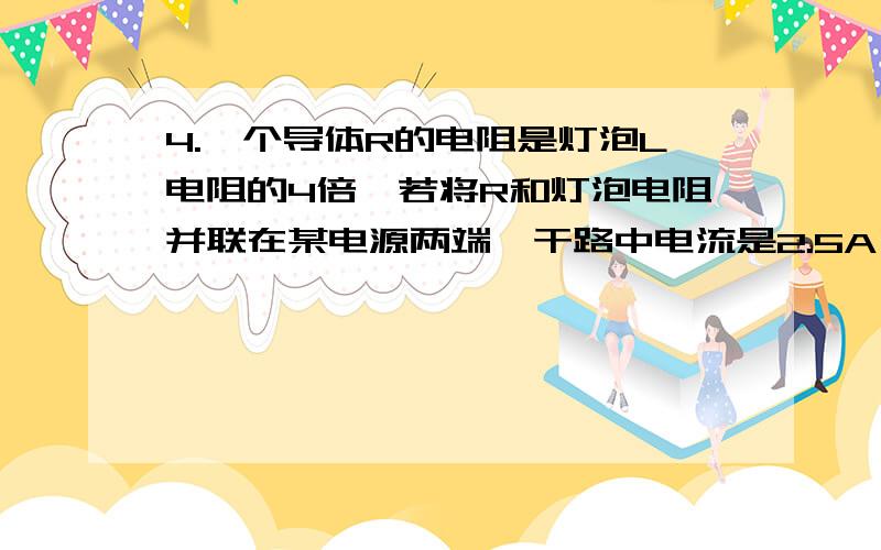 4.一个导体R的电阻是灯泡L电阻的4倍,若将R和灯泡电阻并联在某电源两端,干路中电流是2.5A；若将R和灯泡电R和灯泡电阻串联在同一电源两端，灯泡的功率为0.64W。求：(1)灯泡与R串联时，电路