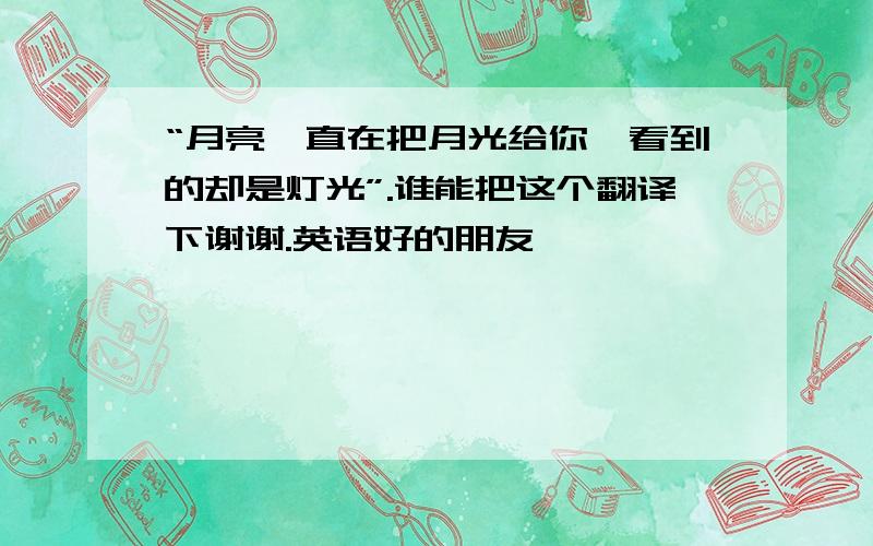 “月亮一直在把月光给你,看到的却是灯光”.谁能把这个翻译下谢谢.英语好的朋友