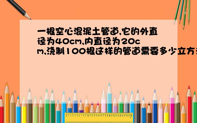 一根空心混泥土管道,它的外直径为40cm,内直径为20cm,浇制100根这样的管道需要多少立方米这样的混泥土