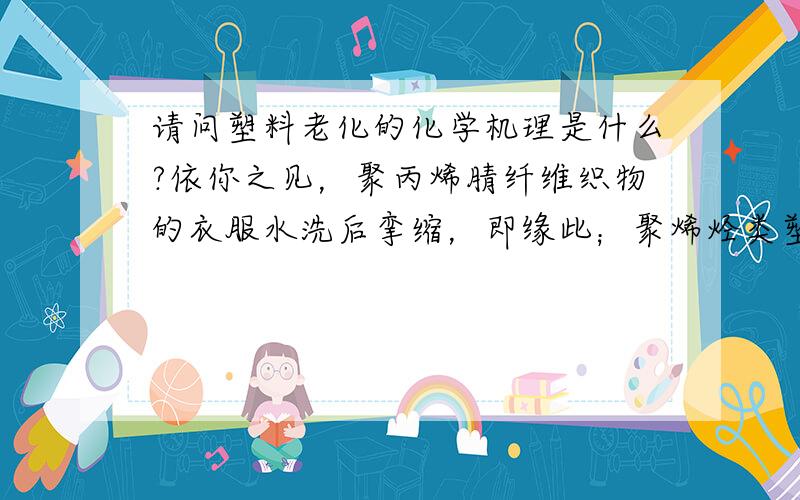 请问塑料老化的化学机理是什么?依你之见，聚丙烯腈纤维织物的衣服水洗后挛缩，即缘此；聚烯烃类塑料不易水解，但泡水时间一长也会老化，脆性加大；聚酯和聚酰胺制作的仿瓷餐具由于