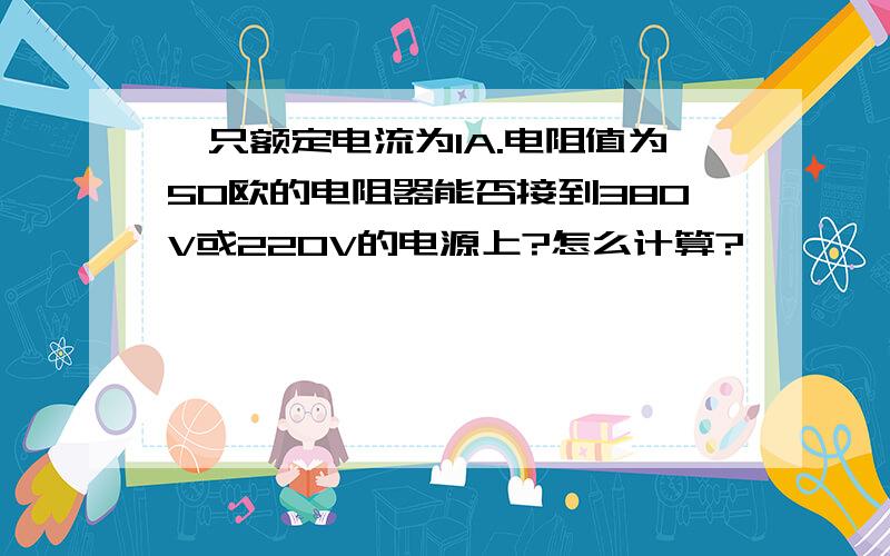 一只额定电流为1A.电阻值为50欧的电阻器能否接到380V或220V的电源上?怎么计算?