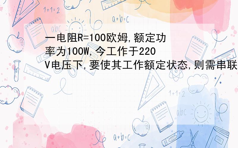 一电阻R=100欧姆,额定功率为100W,今工作于220V电压下,要使其工作额定状态,则需串联的电阻值应为__.