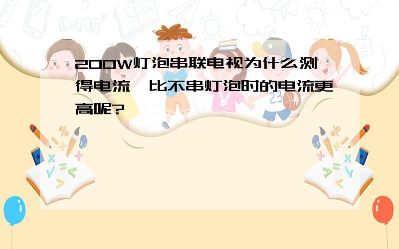 200W灯泡串联电视为什么测得电流,比不串灯泡时的电流更高呢?