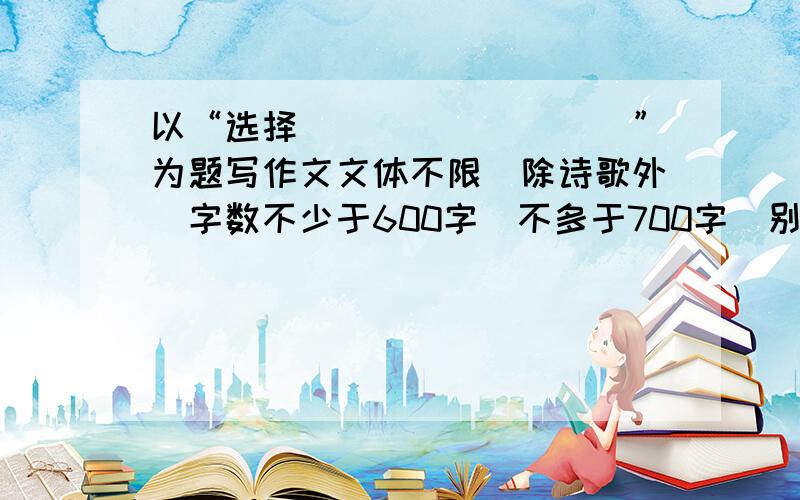 以“选择_________”为题写作文文体不限（除诗歌外）字数不少于600字（不多于700字）别偏题啊........