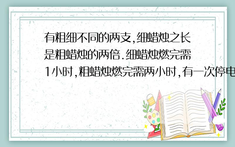 有粗细不同的两支,细蜡烛之长是粗蜡烛的两倍.细蜡烛燃完需1小时,粗蜡烛燃完需两小时,有一次停电将这样的2支蜡烛同时点燃,来电时,所剩的长度一样,则停电的时间为几小时?