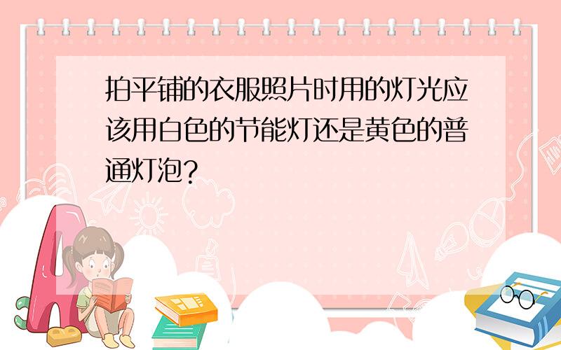 拍平铺的衣服照片时用的灯光应该用白色的节能灯还是黄色的普通灯泡?