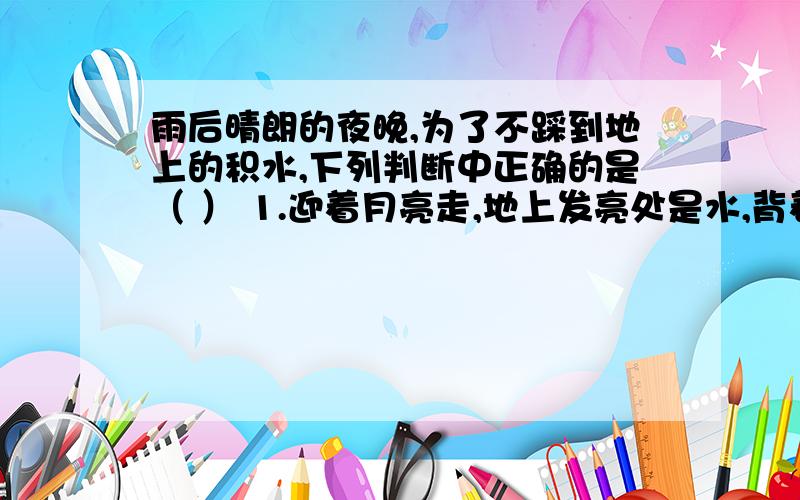 雨后晴朗的夜晚,为了不踩到地上的积水,下列判断中正确的是（ ） 1.迎着月亮走,地上发亮处是水,背着月亮走,地上暗处是水 2.迎着月亮走,地上暗处是水,背着月亮走,地上发亮处是水 3.迎着月