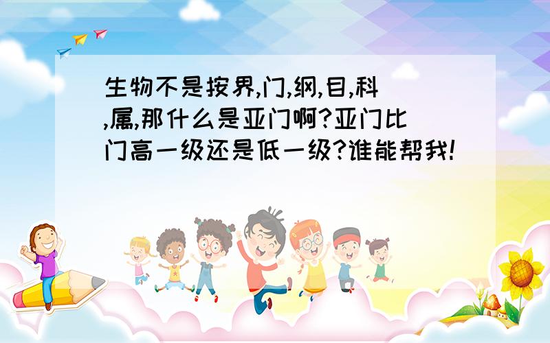 生物不是按界,门,纲,目,科,属,那什么是亚门啊?亚门比门高一级还是低一级?谁能帮我!