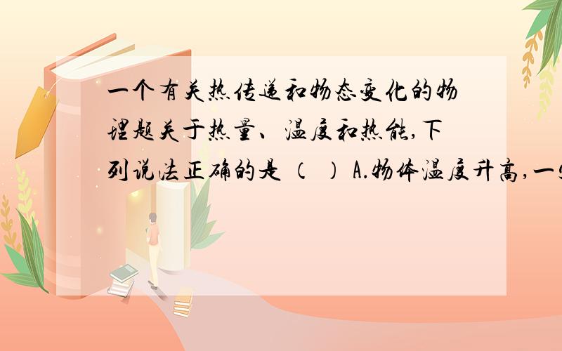 一个有关热传递和物态变化的物理题关于热量、温度和热能,下列说法正确的是 （ ） A．物体温度升高,一定是吸收了热量 B．物体吸收热量,温度一定升高 C．物体温度不变时,也可能吸热D．物