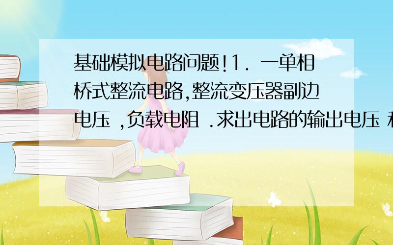 基础模拟电路问题!1．一单相桥式整流电路,整流变压器副边电压 ,负载电阻 .求出电路的输出电压 和负载电流 .（8分）2．一负反馈放大电路,,.（1）求出反馈深度和闭环放大倍数.（2）当输入