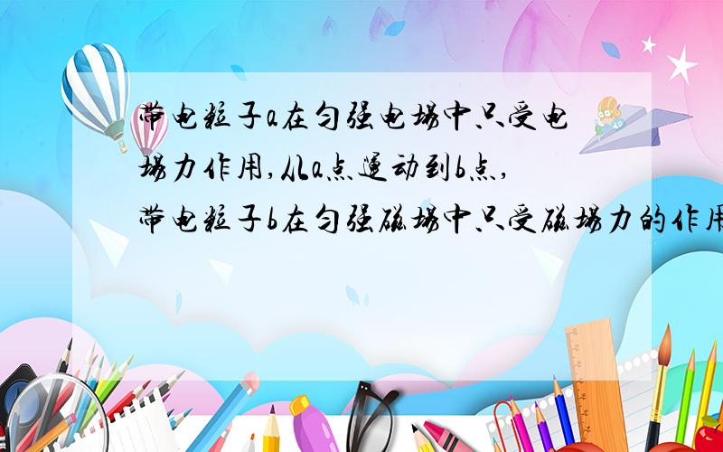 带电粒子a在匀强电场中只受电场力作用,从a点运动到b点,带电粒子b在匀强磁场中只受磁场力的作用,做匀速圆周运动,以下说法正确的是 a.粒子a的电势能一定发生变化,动量不一定发生变化 b.粒