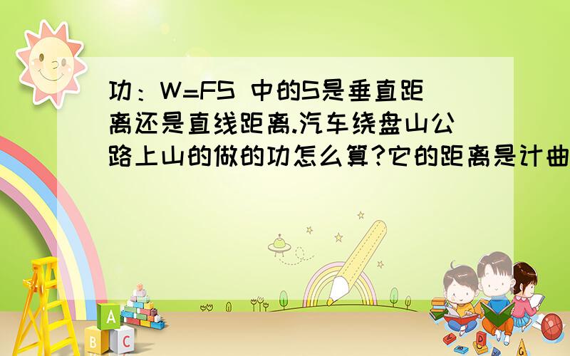 功：W=FS 中的S是垂直距离还是直线距离.汽车绕盘山公路上山的做的功怎么算?它的距离是计曲线的吗?功的原理是使用任何机械都不省功。从这点看应用W=Gh的公式来计算。但现在要计算爬山要