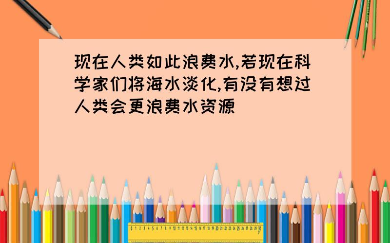 现在人类如此浪费水,若现在科学家们将海水淡化,有没有想过人类会更浪费水资源