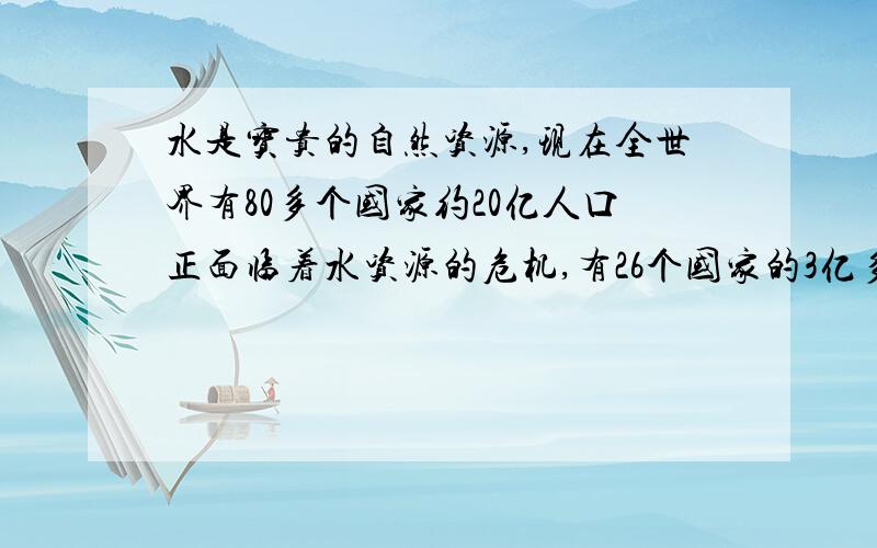 水是宝贵的自然资源,现在全世界有80多个国家约20亿人口正面临着水资源的危机,有26个国家的3亿多人生活