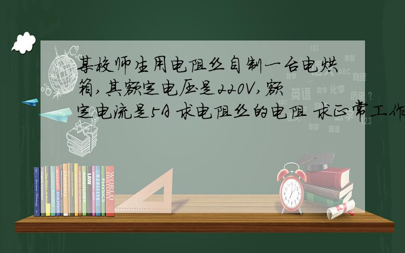 某校师生用电阻丝自制一台电烘箱,其额定电压是220V,额定电流是5A 求电阻丝的电阻 求正常工作某校师生用电阻丝自制一台电烘箱,其额定电压是220V,额定电流是5A求电阻丝的电阻求正常工作10mi