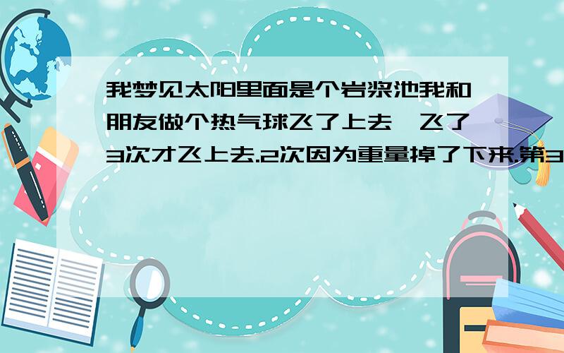 我梦见太阳里面是个岩浆池我和朋友做个热气球飞了上去,飞了3次才飞上去.2次因为重量掉了下来.第3次那女的说没到（yi）时不会下来 我闭着眼睛到了上面,周围都是烂树木.最后在个岩浆池