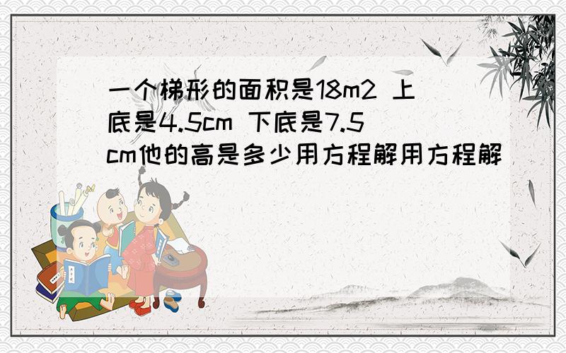 一个梯形的面积是18m2 上底是4.5cm 下底是7.5cm他的高是多少用方程解用方程解