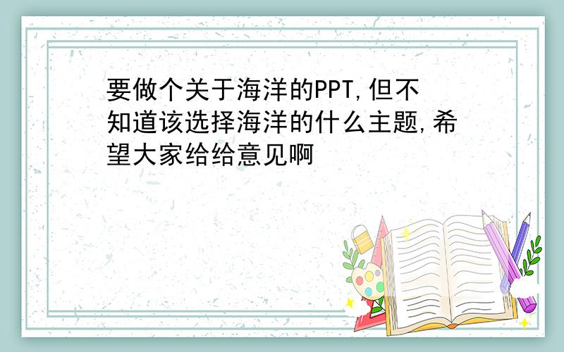 要做个关于海洋的PPT,但不知道该选择海洋的什么主题,希望大家给给意见啊