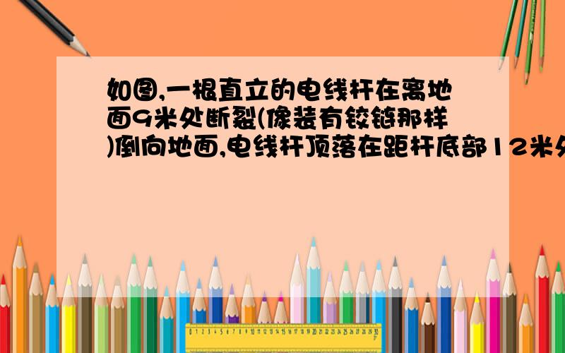 如图,一根直立的电线杆在离地面9米处断裂(像装有铰链那样)倒向地面,电线杆顶落在距杆底部12米处电线杆在断裂之前高多少?