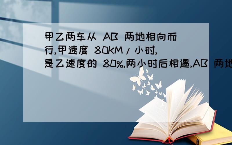 甲乙两车从 AB 两地相向而行,甲速度 80KM/小时,是乙速度的 80%,两小时后相遇,AB 两地相距多少?