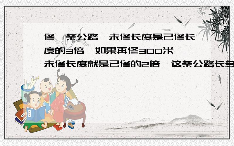 修一条公路,未修长度是已修长度的3倍,如果再修300米,未修长度就是已修的2倍,这条公路长多少米?