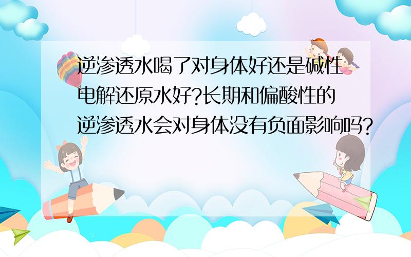 逆渗透水喝了对身体好还是碱性电解还原水好?长期和偏酸性的逆渗透水会对身体没有负面影响吗?