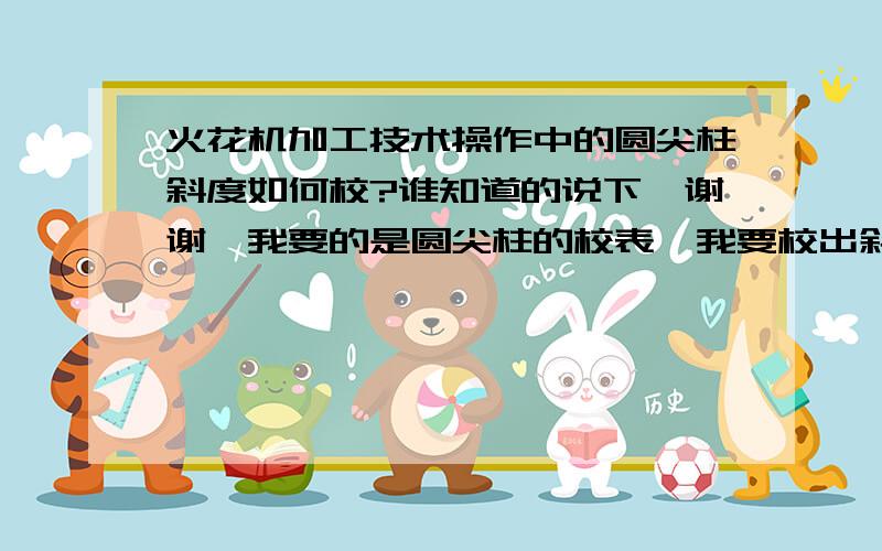 火花机加工技术操作中的圆尖柱斜度如何校?谁知道的说下、谢谢、我要的是圆尖柱的校表、我要校出斜度的.能详细一点最好、 [ 圆柱顶头是尖圆的、中间和后面是直行【平行】的、