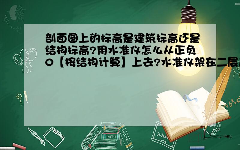 剖面图上的标高是建筑标高还是结构标高?用水准仪怎么从正负0【按结构计算】上去?水准仪架在二层底板上,塔尺立在一层建筑50线上,看到塔尺塔尺上的读数为4.500,【层高为3M】建筑标高与结