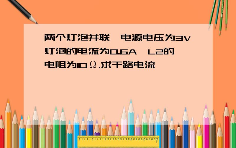 两个灯泡并联,电源电压为3V灯泡的电流为0.6A,L2的电阻为10Ω.求干路电流