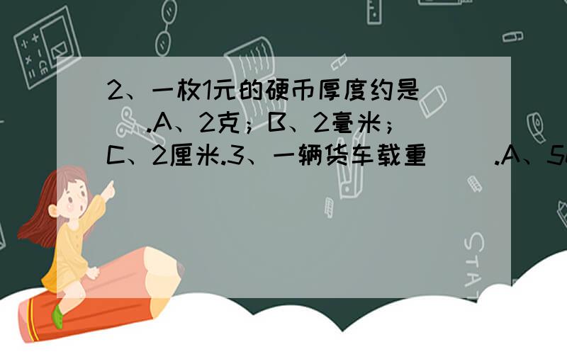 2、一枚1元的硬币厚度约是（ ）.A、2克；B、2毫米；C、2厘米.3、一辆货车载重（ ）.A、5000克；B、500克；C、5吨.4、一头幼象出生时重100千克,到成年时重5吨,这头象从出生到成年体重增加了（