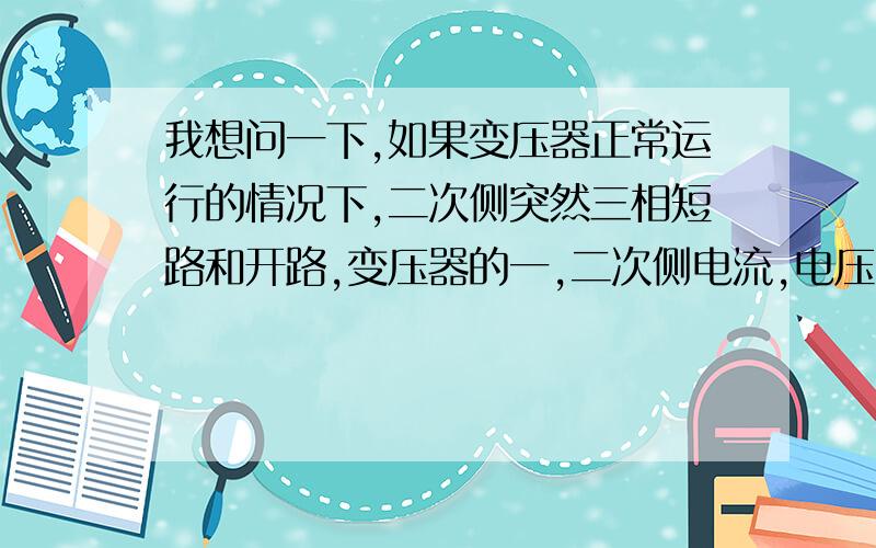 我想问一下,如果变压器正常运行的情况下,二次侧突然三相短路和开路,变压器的一,二次侧电流,电压变化磁通如何变化?希望高手指导.