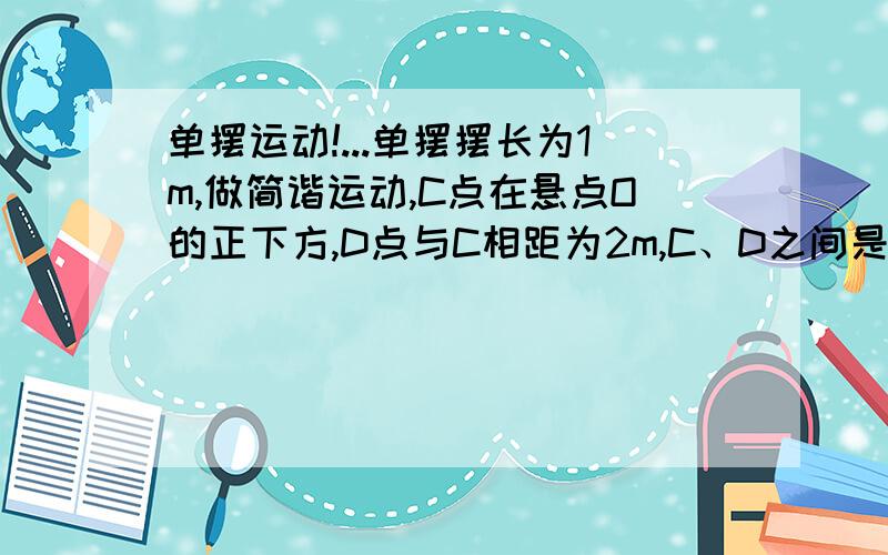 单摆运动!...单摆摆长为1m,做简谐运动,C点在悬点O的正下方,D点与C相距为2m,C、D之间是光滑水平面,当摆球A到左侧最大位移处时,小球B从D点以某一速度匀速地向C点运动,A、B二球在C点迎面相遇,