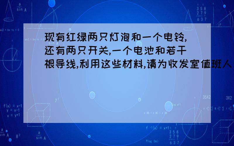 现有红绿两只灯泡和一个电铃,还有两只开关,一个电池和若干根导线,利用这些材料,请为收发室值班人员设一个电路.要求：红灯亮时铃响表示门前有人；绿灯亮时铃响表示后门有人.