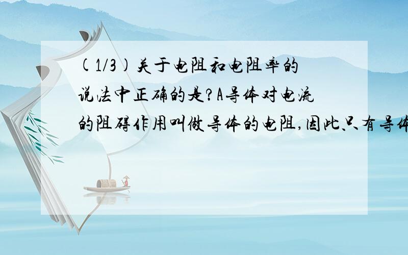 (1/3)关于电阻和电阻率的说法中正确的是?A导体对电流的阻碍作用叫做导体的电阻,因此只有导体中有电...(1/3)关于电阻和电阻率的说法中正确的是?A导体对电流的阻碍作用叫做导体的电阻,因此