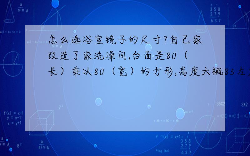 怎么选浴室镜子的尺寸?自己家改造了家洗澡间,台面是80（长）乘以80（宽）的方形,高度大概85左右,脸盆是那种圆形的艺术盆,现在打算要安装镜子和放毛巾的那种架子,怎么选择镜子的尺寸?方