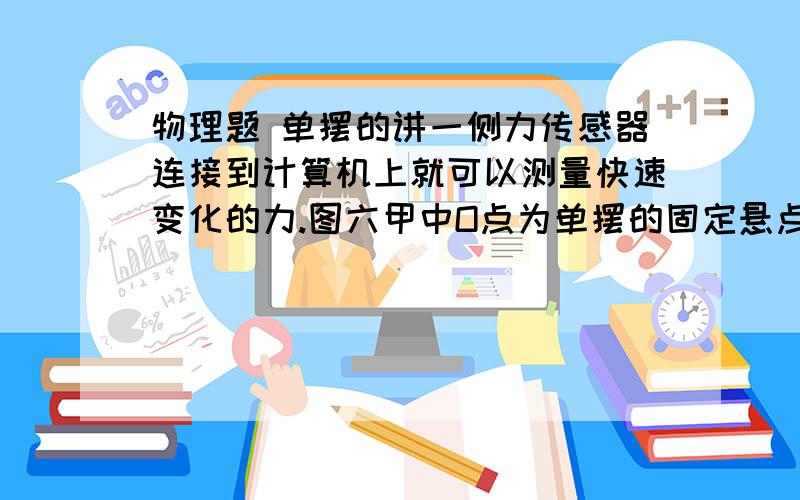 物理题 单摆的讲一侧力传感器连接到计算机上就可以测量快速变化的力.图六甲中O点为单摆的固定悬点,现将小摆球（可视为质点）拉至A点,此时细线处于张紧状态,释放摆球,则摆球将在竖直