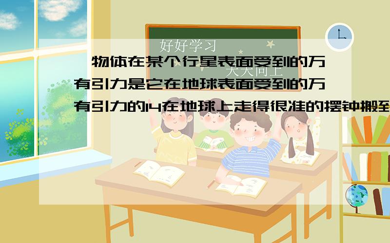 一物体在某个行星表面受到的万有引力是它在地球表面受到的万有引力的14在地球上走得很准的摆钟搬到此行星上后,此钟分针一整圈所经历的时间实际上是·~四分之一