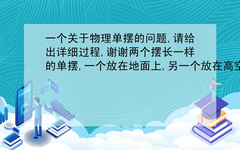 一个关于物理单摆的问题,请给出详细过程,谢谢两个摆长一样的单摆,一个放在地面上,另一个放在高空,当第一个摆动N次的同时,第二个摆动了N-1次,如果地球的半径为R,则第二个摆离地面的高度