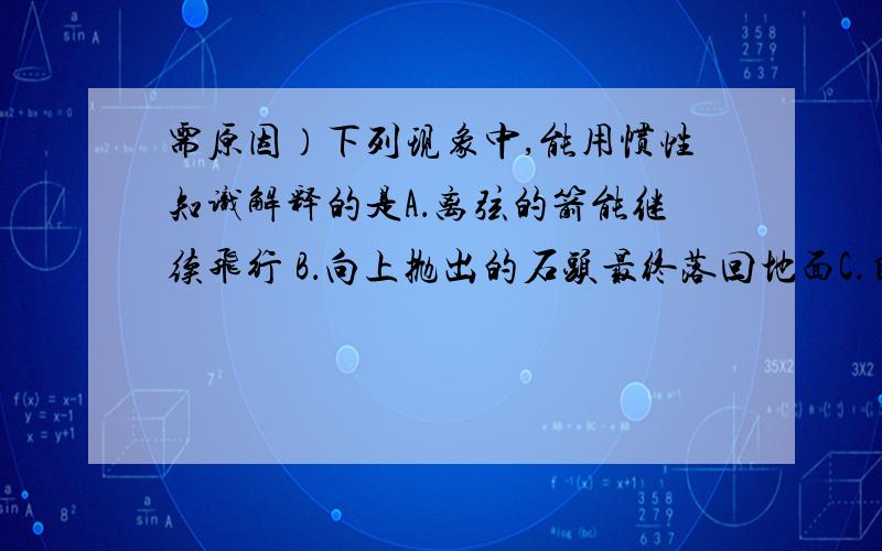 需原因）下列现象中,能用惯性知识解释的是A．离弦的箭能继续飞行 B．向上抛出的石头最终落回地面C．自行车下坡时,即使不用力,速度也会越来越快 D．加大油门时,汽车加速前进要原因