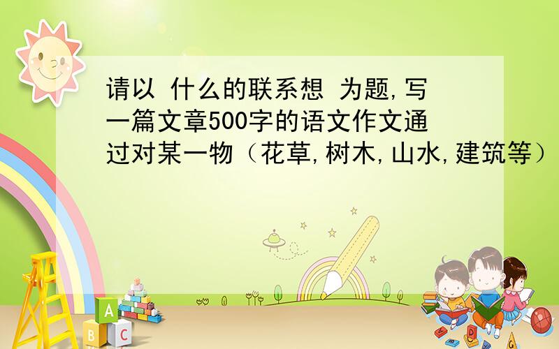 请以 什么的联系想 为题,写一篇文章500字的语文作文通过对某一物（花草,树木,山水,建筑等）的描写,赞颂某种人物、精神、风格、品质等.准确把握该事物与寓意相关的特征.500字左右.