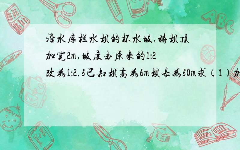 沿水库栏水坝的杯水坡,将坝顶加宽2m,坡度由原来的1：2改为1：2.5已知坝高为6m坝长为50m求（1）加宽部分横断面AFEB的面积?（2）完成这一工程需要多少m三次方