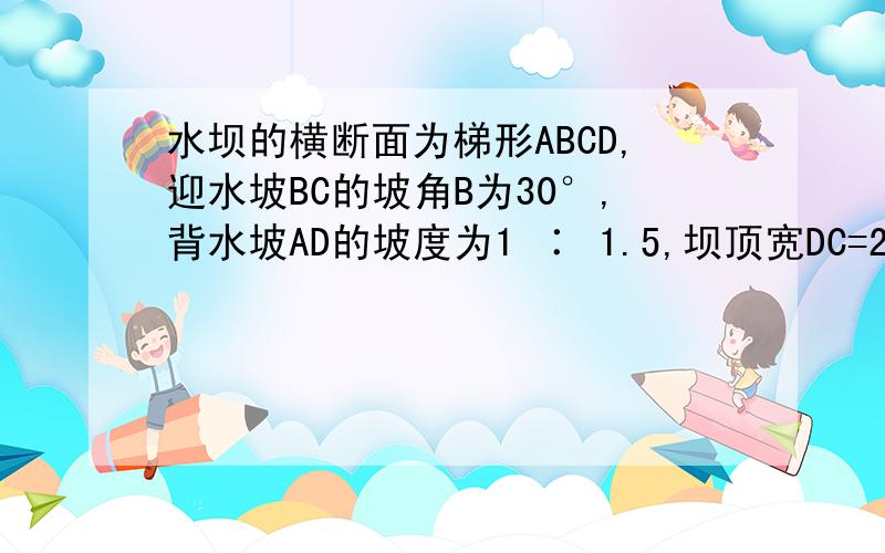 水坝的横断面为梯形ABCD,迎水坡BC的坡角B为30°,背水坡AD的坡度为1 ∶ 1.5,坝顶宽DC=2米,坝高CF=4米,求:坝底AB的长,.迎水坡BC的坡度（过程）