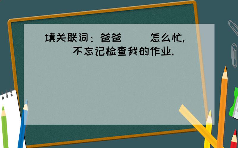 填关联词：爸爸（ ）怎么忙,（ )不忘记检查我的作业.