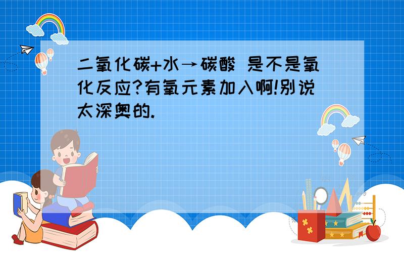 二氧化碳+水→碳酸 是不是氧化反应?有氧元素加入啊!别说太深奥的.