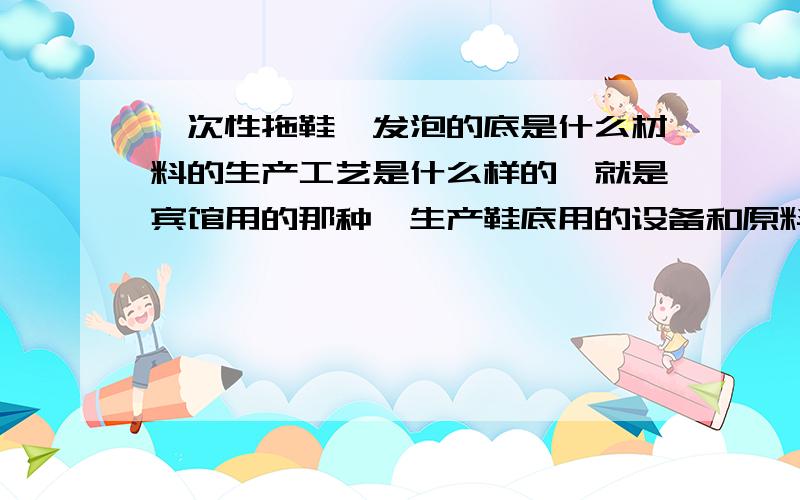 一次性拖鞋,发泡的底是什么材料的生产工艺是什么样的,就是宾馆用的那种,生产鞋底用的设备和原料是什么