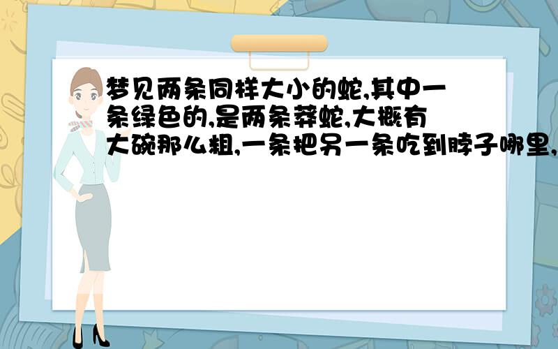 梦见两条同样大小的蛇,其中一条绿色的,是两条莽蛇,大概有大碗那么粗,一条把另一条吃到脖子哪里,然后外面一条努力往里面咽但没咽下去,最后吐出来了.两条蛇打起来还差点压倒我了,我及