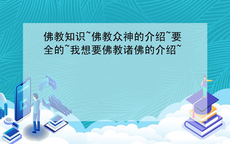 佛教知识~佛教众神的介绍~要全的~我想要佛教诸佛的介绍~