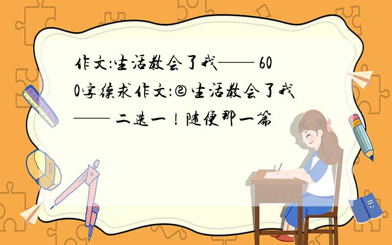 作文：生活教会了我—— 600字续求作文：②生活教会了我—— 二选一！随便那一篇