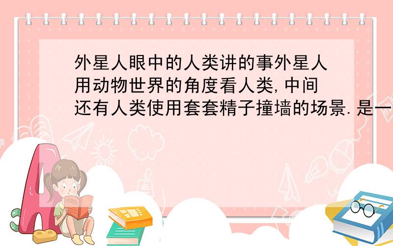 外星人眼中的人类讲的事外星人用动物世界的角度看人类,中间还有人类使用套套精子撞墙的场景.是一部记录片好像..在电视上看的还有一楼请自重，你妈生你不是叫你来骂人的...